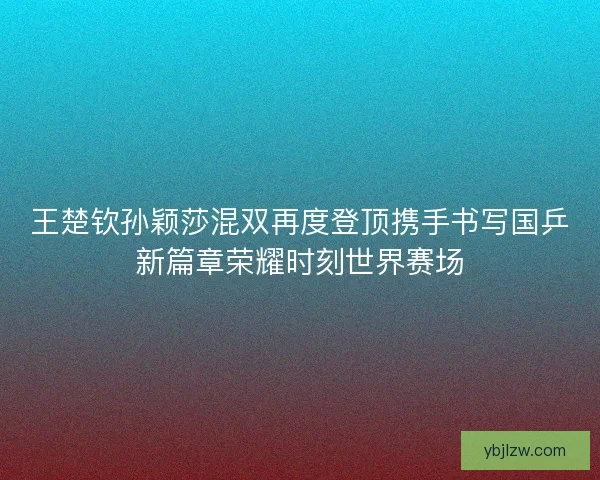 王楚钦孙颖莎混双再度登顶携手书写国乒新篇章荣耀时刻世界赛场