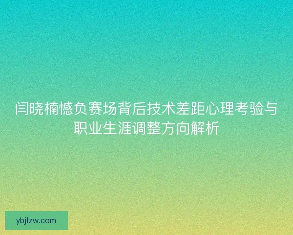 闫晓楠憾负赛场背后技术差距心理考验与职业生涯调整方向解析