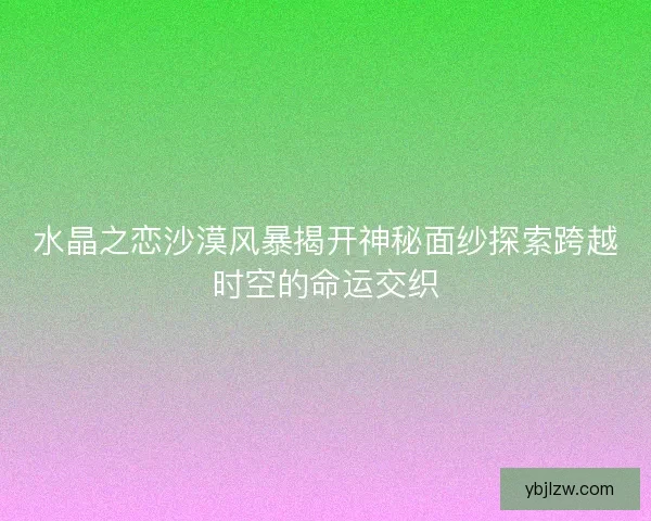 水晶之恋沙漠风暴揭开神秘面纱探索跨越时空的命运交织