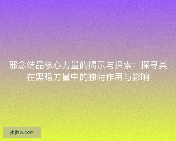 邪念结晶核心力量的揭示与探索：探寻其在黑暗力量中的独特作用与影响