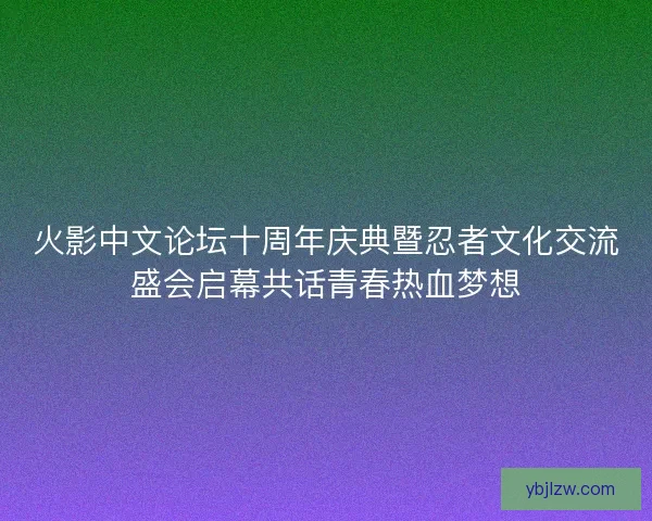 火影中文论坛十周年庆典暨忍者文化交流盛会启幕共话青春热血梦想