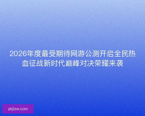2026年度最受期待网游公测开启全民热血征战新时代巅峰对决荣耀来袭