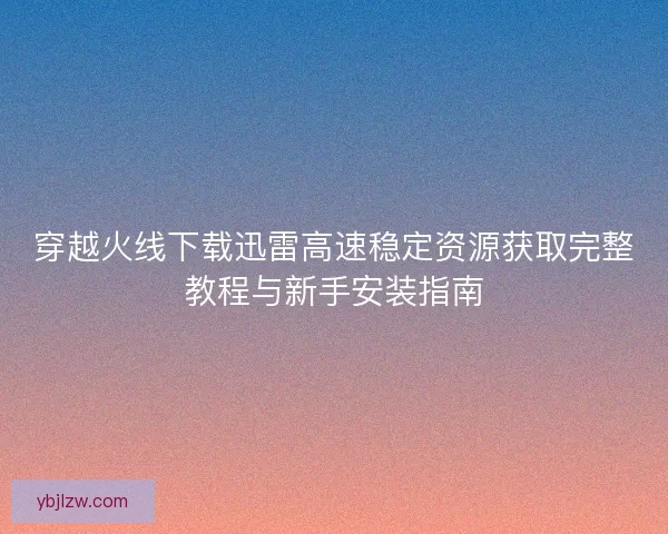 穿越火线下载迅雷高速稳定资源获取完整教程与新手安装指南