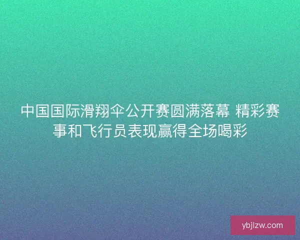 中国国际滑翔伞公开赛圆满落幕 精彩赛事和飞行员表现赢得全场喝彩