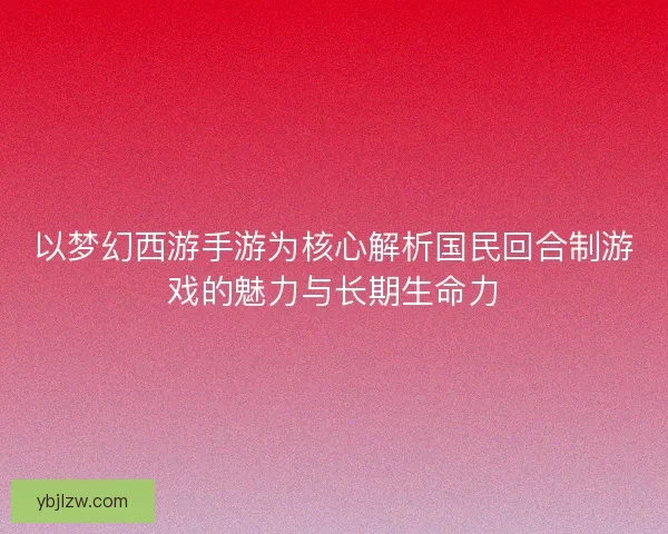 以梦幻西游手游为核心解析国民回合制游戏的魅力与长期生命力