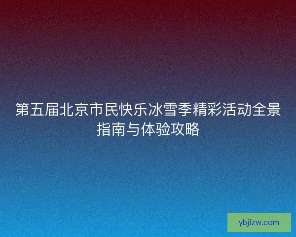 第五届北京市民快乐冰雪季精彩活动全景指南与体验攻略