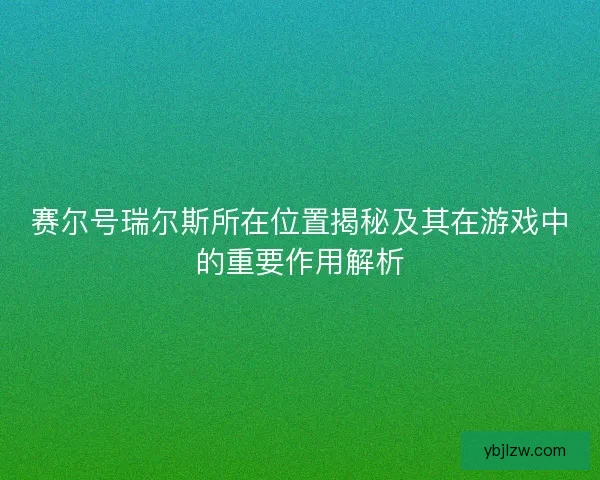 赛尔号瑞尔斯所在位置揭秘及其在游戏中的重要作用解析