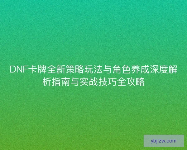 DNF卡牌全新策略玩法与角色养成深度解析指南与实战技巧全攻略