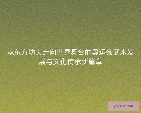 从东方功夫走向世界舞台的奥运会武术发展与文化传承新篇章