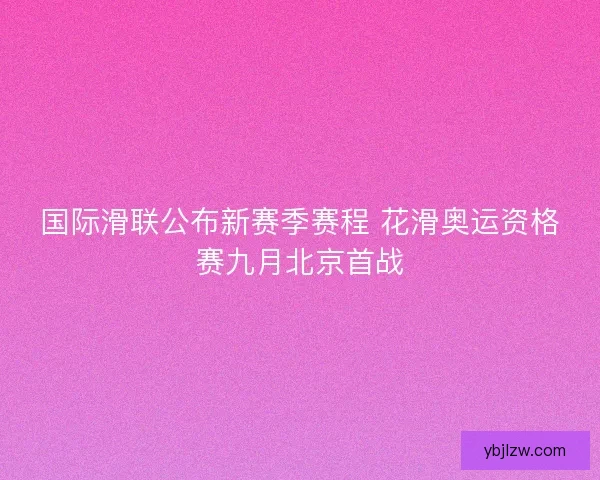 国际滑联公布新赛季赛程 花滑奥运资格赛九月北京首战 国际滑联公布新赛季赛程 花滑奥运资格赛九月北京首战