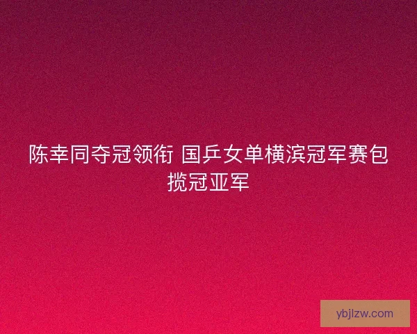 陈幸同夺冠领衔 国乒女单横滨冠军赛包揽冠亚军 陈幸同夺冠领衔 国乒女单横滨冠军赛包揽冠亚军