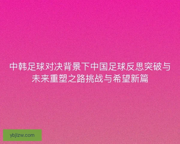 中韩足球对决背景下中国足球反思突破与未来重塑之路挑战与希望新篇