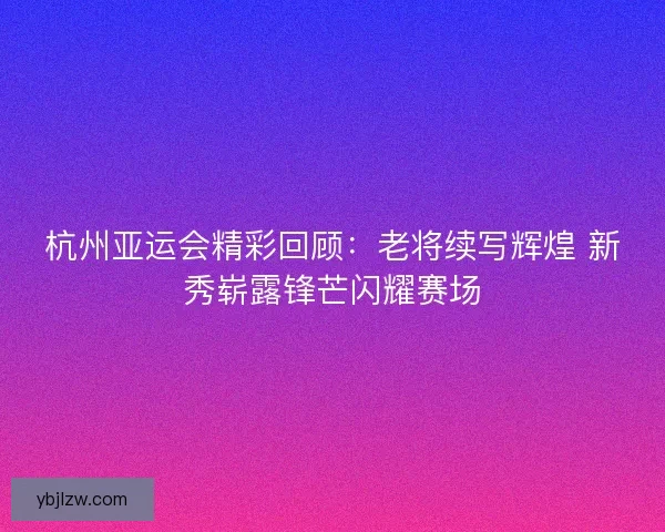 杭州亚运会精彩回顾：老将续写辉煌 新秀崭露锋芒闪耀赛场