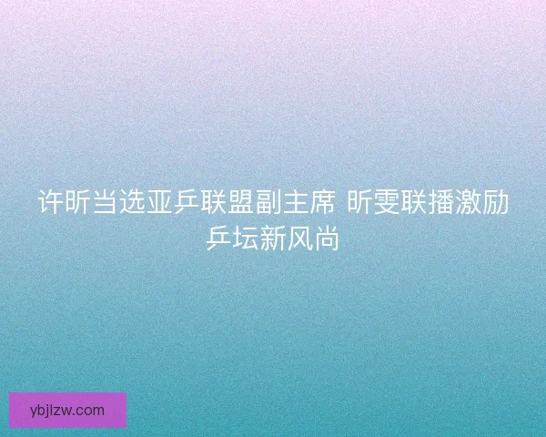 许昕当选亚乒联盟副主席 昕雯联播激励乒坛新风尚 许昕当选亚乒联盟副主席 昕雯联播激励乒坛新风尚