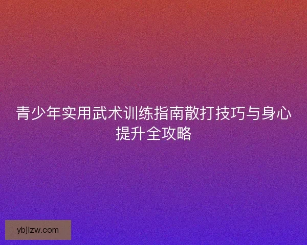 青少年实用武术训练指南散打技巧与身心提升全攻略 青少年实用武术训练指南散打技巧与身心提升全攻略