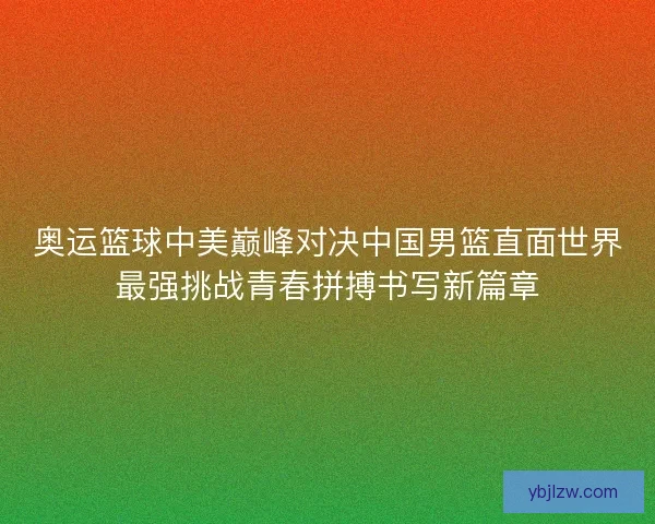 奥运篮球中美巅峰对决中国男篮直面世界最强挑战青春拼搏书写新篇章 奥运篮球中美巅峰对决中国男篮直面世界最强挑战青春拼搏书写新篇章