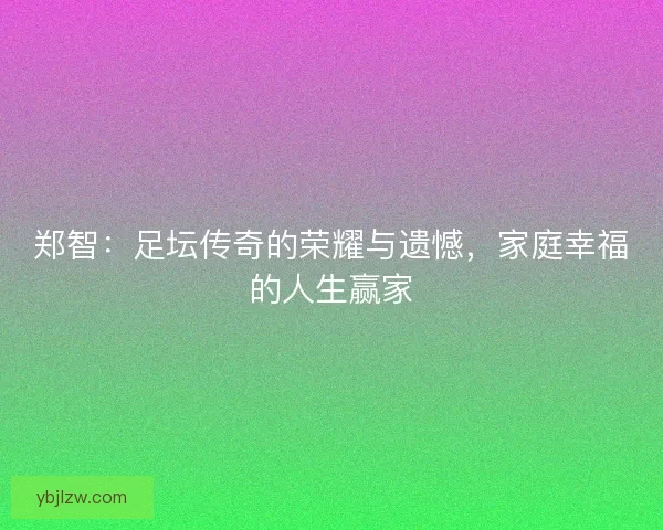 郑智：足坛传奇的荣耀与遗憾，家庭幸福的人生赢家