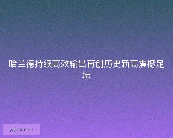 哈兰德持续高效输出再创历史新高震撼足坛 哈兰德持续高效输出再创历史新高震撼足坛